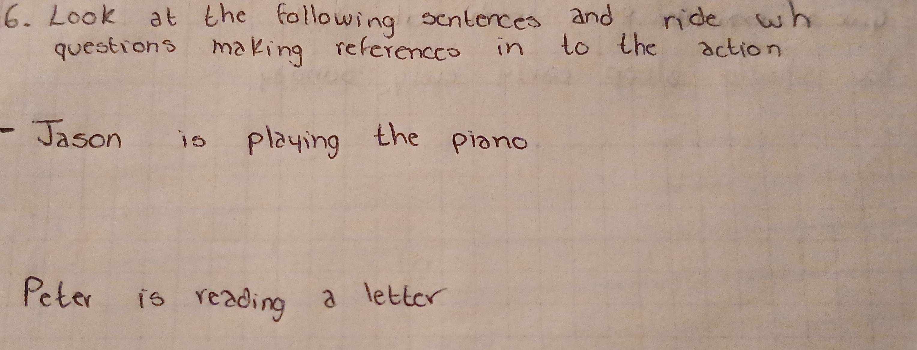 Look at the following sentences and ride wh 
questions making referencco in to the action 
-Jason is playing the piono 
Peter is reading a letter