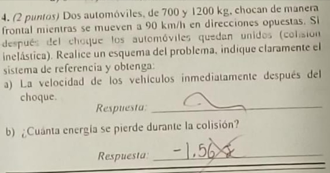 (2 puntos) Dos automóviles, de 700 y 1200 kg, chocan de manera 
frontal mientras se mueven a 90 km/h en direcciones opuestas. Si 
después del choque los automóviles quedan unidos (colisión 
inelástica). Realice un esquema del problema, indique claramente el 
sistema de referencia y obtenga: 
a) La velocidad de los vehículos inmediatamente después del 
choque. 
Respuesta:_ 
b) Cuanta energía se pierde durante la colisión? 
_ 
Respuesta:_