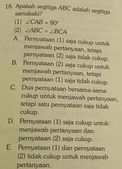 Apakah segitiga ABC adalah segitiga
samakaki?
(1) ∠ CAB=80°
(2) ∠ ABC=∠ BCA
A. Pernyataan (1) saja cukup untuk
menjawab pertanyaan, tetapi
pernyataan (2) saja tidak cukup.
B. Pernyataan (2) saja cukup untuk
menjawab pertanyaan, tetapi
pernyataan (1) saja tidak cukup.
C. Dua pernyataan bersama-sama
cukup untuk menjawab pertanyaan,
tetapi satu pernyataan saja tidak
cukup.
D. Pernyataan (1) saja cukup untuk
menjawab pertanyaan dan
pernyataan (2) saja cukup.
E. Pernyataan (1) dan pernyataan
(2) tidak cukup untuk menjawab
pertanyaan.