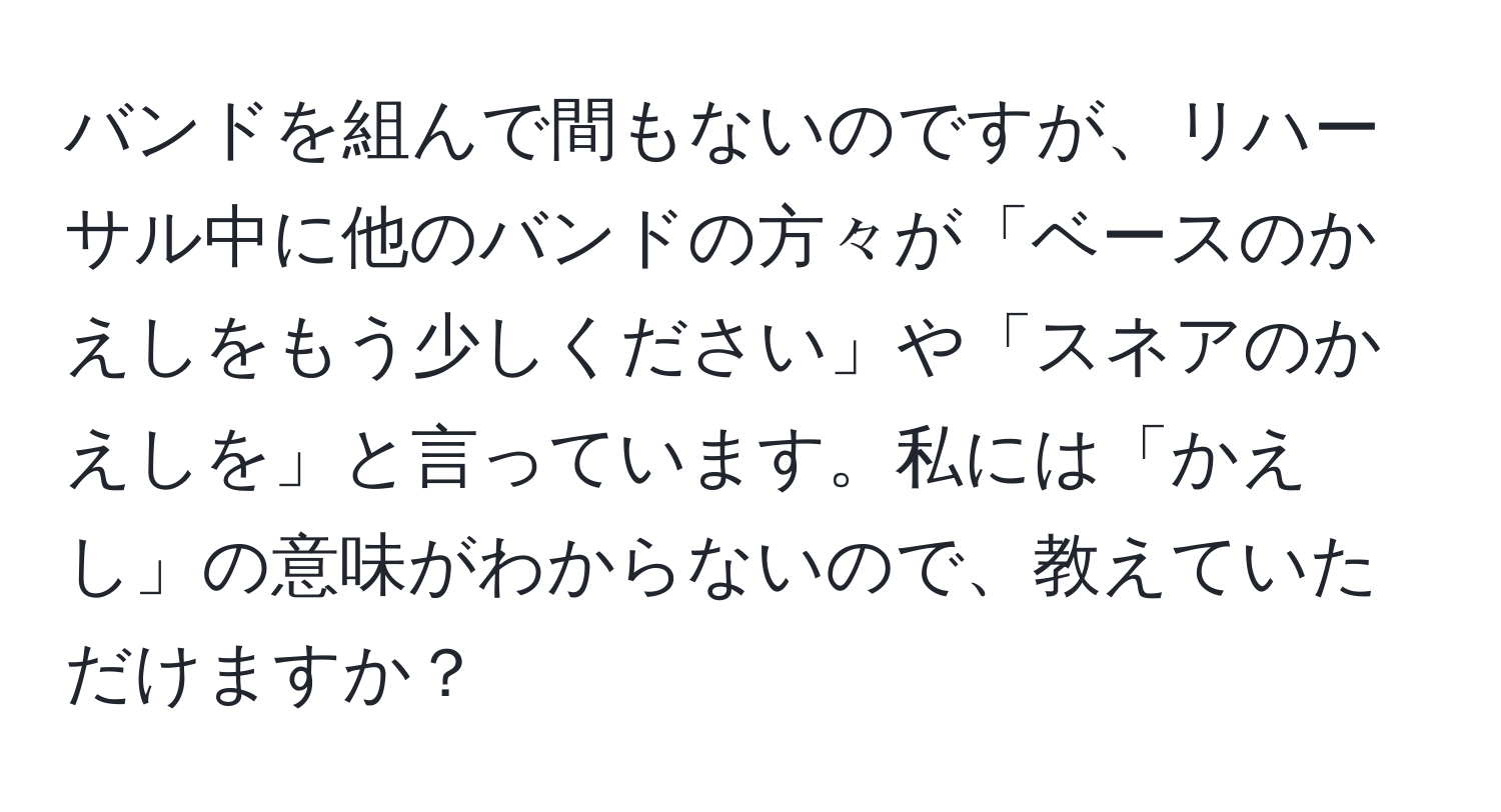 バンドを組んで間もないのですが、リハーサル中に他のバンドの方々が「ベースのかえしをもう少しください」や「スネアのかえしを」と言っています。私には「かえし」の意味がわからないので、教えていただけますか？