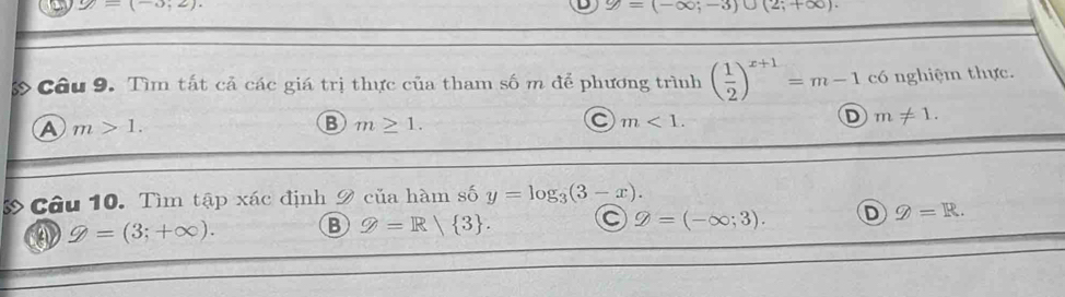 1 y=(-3;2). y=(-∈fty ;-3)∪ (2;+∈fty ). 
Câu 9. Tìm tất cả các giá trị thực của tham số m để phương trình ( 1/2 )^x+1=m-1 có nghiệm thực.
A m>1.
B m≥ 1.
a m<1</tex>.
D m!= 1. 
& Câu 10. Tìm tập xác định 9 của hàm số y=log _3(3-x).
g=(-∈fty ;3).
varPhi =(3;+∈fty ). B Q=R/ 3. D g=R.