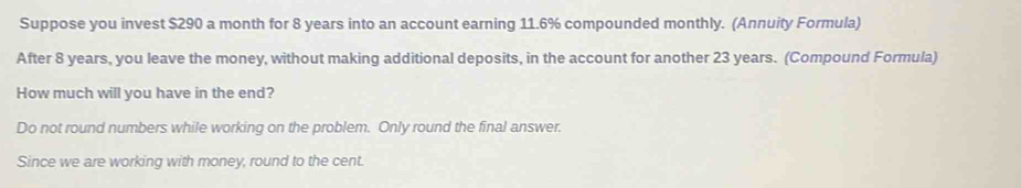 Suppose you invest $290 a month for 8 years into an account earning 11.6% compounded monthly. (Annuity Formula) 
After 8 years, you leave the money, without making additional deposits, in the account for another 23 years. (Compound Formula) 
How much will you have in the end? 
Do not round numbers while working on the problem. Only round the final answer. 
Since we are working with money, round to the cent.