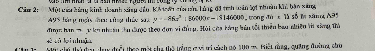 Vào lớn nhất là là bão nhiều người thì công tỷ không bị lồ 
Câu 2: Một cửa hàng kinh doanh xăng dầu. Kế toán của cửa hàng đã tính toán lợi nhuận khi bán xăng
A95 hàng ngày theo công thức sau y=-86x^2+86000x-18146000 , trong đó x là số lít xămg A95
được bán ra. y lợi nhuận thu được theo đơn vị đồng. Hỏi cửa hàng bán tối thiểu bao nhiêu lít xăng thì 
sẽ có lợi nhuận. 
Câu 3: Một chú thỏ đen chay đuổi theo một chú thỏ trắng ở vi trí cách nó 100 m. Biết rằng, quãng đường chú