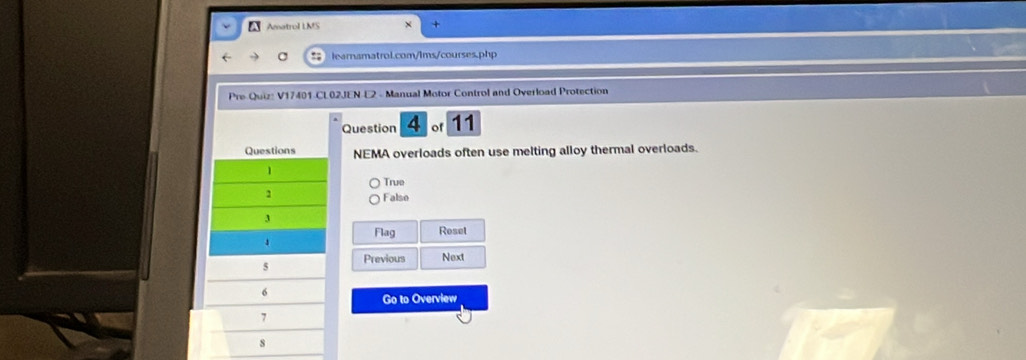 A Amatrol LMS
learnamatrol.com/lms/courses.php
Pre Quiz: V17401-CL02JEN-L2 - Manual Motor Control and Overload Protection
Question 4 of 11
NEMA overloads often use melting alloy thermal overloads.
True
Falso
Flag Reset
Previous Next
Go to Overview