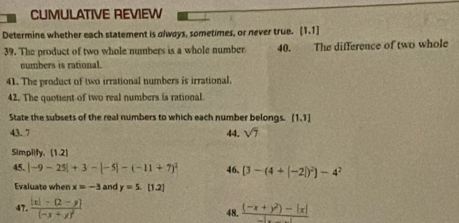 CUMULATIVE REVIEW 
Determine whether each statement is always, sometimes, or never true. [1,1]
39. The product of two whole numbers is a whole number. 40. The difference of two whole 
numbers is rational. 
41. The product of two irrational numbers is irrational. 
42. The quotient of two real numbers is rational 
State the subsets of the real numbers to which each number belongs. [1.1] 
43. 7 44. sqrt(7)
Simplify. [1.2] 
45. |-9-25|+3-|-5|-(-11+7)^2 46. [3-(4+|-2|)^2]-4^2
Evaluate when x=-3 and y=5. [1.2] 
47. frac |x|-(2-y)(-x+y)^2  ((-x+y^2)-|x|)/-|x-y| 
48.