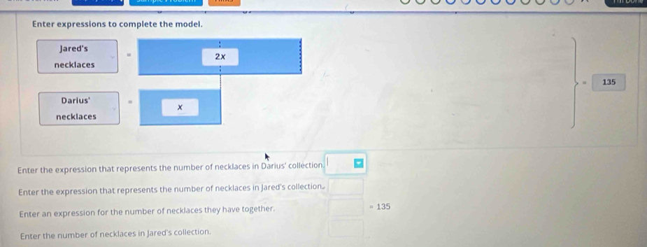 Enter expressions to complete the model. 
Jared's =
2x
necklaces
135
Darius' = x
necklaces 
Enter the expression that represents the number of necklaces in Darius' collection. 
Enter the expression that represents the number of necklaces in Jared's collection. 
Enter an expression for the number of necklaces they have together. =135
Enter the number of necklaces in Jared's collection.