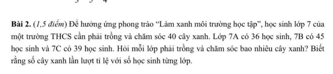 (1,5 điểm) Để hưởng ứng phong trào “Làm xanh môi trường học tập”, học sinh lớp 7 của 
một trường THCS cần phải trồng và chăm sóc 40 cây xanh. Lớp 7A có 36 học sinh, 7B có 45
học sinh và 7C có 39 học sinh. Hỏi mỗi lớp phải trồng và chăm sóc bao nhiêu cây xanh? Biết 
rằng số cây xanh lần lượt tỉ lệ với số học sinh từng lớp.