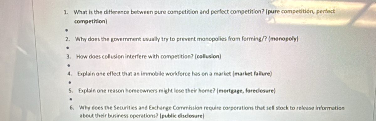 What is the difference between pure competition and perfect competition? (pure competition, perfect 
competition) 
2. Why does the government usually try to prevent monopolies from forming/? (monopoly) 
3. How does collusion interfere with competition? (collusion) 
4. Explain one effect that an immobile workforce has on a market (market failure) 
5. Explain one reason homeowners might lose their home? (mortgage, foreclosure) 
6. Why does the Securities and Exchange Commission require corporations that sell stock to release information 
about their business operations? (public disclosure)