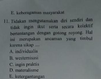 E. keberagaman masyarakat
11. Tidakan mengutamakan diri sendiri dan
tidak ingin ikut serta secara kolektif
bertentangan dengan gotong royong. Hal
ini merupakan ancaman yang timbul
karena sikap ....
A. individualis
B. westernisasi
C. ingin praktis
D. materalisme
E. ketergantungan