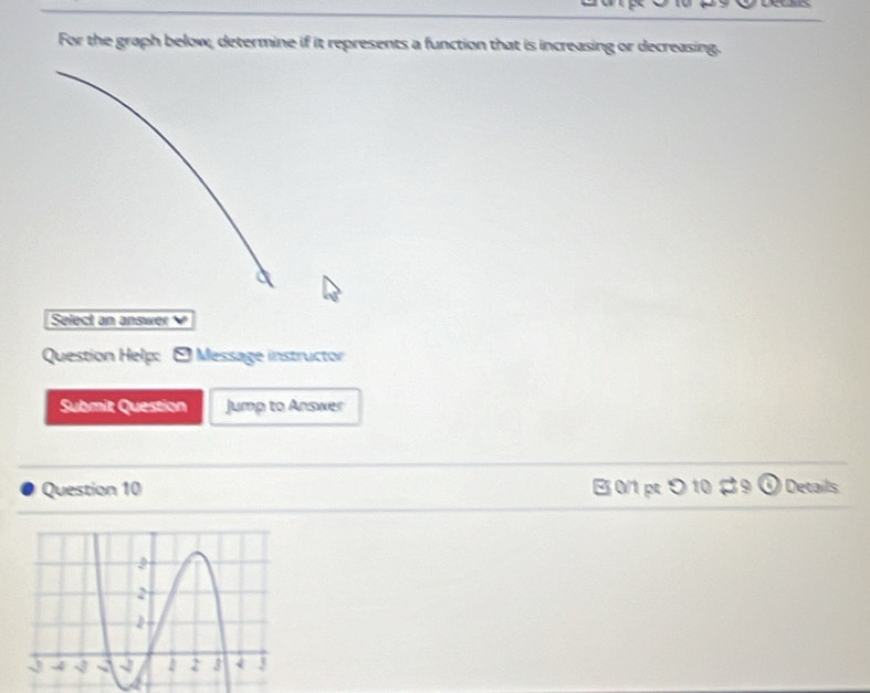 For the graph below, determine if it represents a function that is increasing or decreasing. 
Select an answer 
Question Help: Message instructor 
Submit Question Jump to Answer 
Question 10 B 0/1 pt つ 10 9 Details