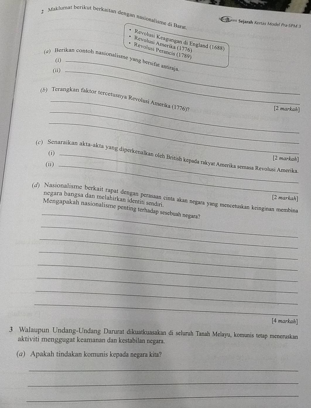 Maklumat berikut berkaitan dengan nasionalisme di Barat 
Sejarah Kertas Model Pra-SPM 3 
Revolusi Keagungan di England (1688) 
Revolusi Amerika (1776) 
Revolusi Perancis (1789) 
(α) Berikan contoh nasionalisme yang bersifat antiraja 
(i) 
(ii)_ 
(b) Terangkan faktor tercetusnya Revolusi Amerika (1776)? 
_[2 markah] 
_ 
(i) 
(c) Senaraikan akta-akta yang diperkenalkan oleh British kepada rakyat Amerika semasa Revolusi Amerika 
[2 markah] 
(ii)_ 
(d) Nasionalisme berkait rapat dengan perasaan cinta akan negara yang mencetuskan keinginan membina 
[2 markah] 
negara bangsa dan melahirkan identiti sendiri. 
_ 
Mengapakah nasionalisme penting terhadap sesebuah negara? 
_ 
_ 
_ 
_ 
_ 
_ 
_ 
[4 markah] 
3 Walaupun Undang-Undang Darurat dikuatkuasakan di seluruh Tanah Melayu, komunis tetap meneruskan 
aktiviti menggugat keamanan dan kestabilan negara. 
(α) Apakah tindakan komunis kepada negara kita? 
_ 
_ 
_