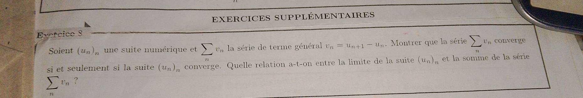 EXERCICES SUPPLÉMENTAIRES 
Exercice 3 
Soient (u_n)_n une suite numérique et sumlimits v_n la série de terme général v_n=u_n+1-u_n. Montrer que la série sumlimits _nv_n converge 
si et seulement si la suite (u_n)_n converge. Quelle relation a-t-on entre la limite de la suite (u_n) et la somme de la série
sumlimits _nv_n ?