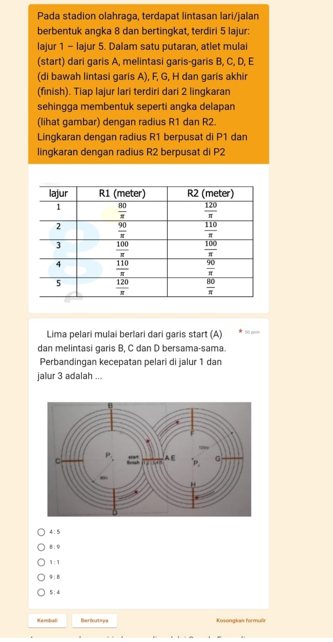 Pada stadion olahraga, terdapat lintasan lari/jalan
berbentuk angka 8 dan bertingkat, terdiri 5 lajur:
lajur 1 - lajur 5. Dalam satu putaran, atlet mulai
(start) dari garis A, melintasi garis-garis B, C, D, E
(di bawah lintasi garis A), F, G, H dan garis akhir
(finish). Tiap lajur lari terdiri dari 2 lingkaran
sehingga membentuk seperti angka delapan
(lihat gambar) dengan radius R1 dan R2.
Lingkaran dengan radius R1 berpusat di P1 dan
lingkaran dengan radius R2 berpusat di P2
Lima pelari mulai berlari dari garis start (A) 50 pain
dan melintasi garis B, C dan D bersama-sama.
Perbandingan kecepatan pelari di jalur 1 dan
jalur 3 adalah ...
4:5
8:9
1:1
9:8
5:4
Kembali Berikutnya Kosongkan formulir