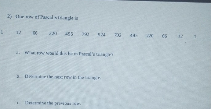 One row of Pascal’s triangle is
1 12 66 220 495 792 924 792 495 220 66 12 1 
a. What row would this be in Pascal’s triangle? 
b. Determine the next row in the triangle. 
c. Determine the previous row.