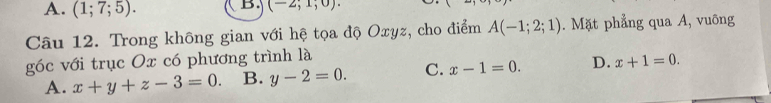 A. (1;7;5). 
B. (-2,1,0). 
Câu 12. Trong không gian với hệ tọa độ Oxyz, cho điểm A(-1;2;1). Mặt phẳng qua A, vuông
góc với trục Ox có phương trình là
C.
A. x+y+z-3=0. B. y-2=0. x-1=0. D. x+1=0.