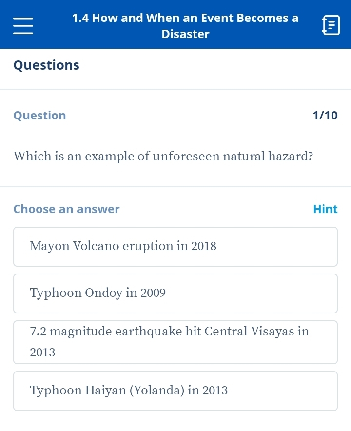 1.4 How and When an Event Becomes a
Disaster
Questions
Question 1/10
Which is an example of unforeseen natural hazard?
Choose an answer Hint
Mayon Volcano eruption in 2018
Typhoon Ondoy in 2009
7.2 magnitude earthquake hit Central Visayas in
2013
Typhoon Haiyan (Yolanda) in 2013