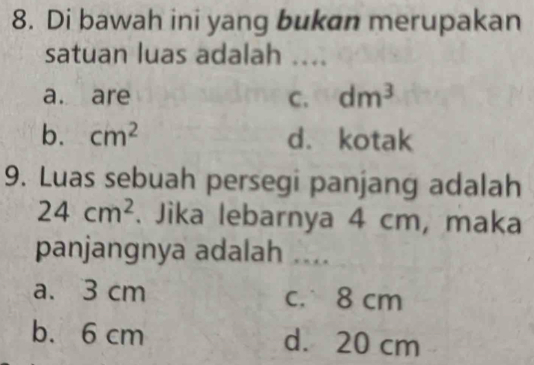 Di bawah ini yang bukan merupakan
satuan luas adalah ....
a. are C. dm^3
b. cm^2 d. kotak
9. Luas sebuah persegi panjang adalah
24cm^2. Jika lebarnya 4 cm, maka
panjangnya adalah ....
a. 3 cm c. 8 cm
b. 6 cm d. 20 cm