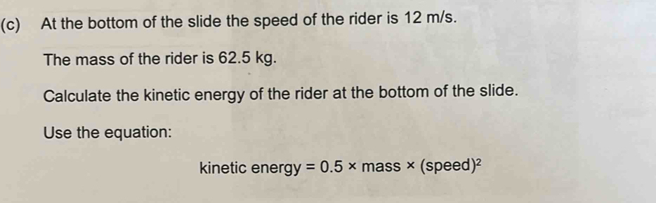 At the bottom of the slide the speed of the rider is 12 m/s. 
The mass of the rider is 62.5 kg. 
Calculate the kinetic energy of the rider at the bottom of the slide. 
Use the equation: 
kinetic energ y=0.5* mass * (speed)^2