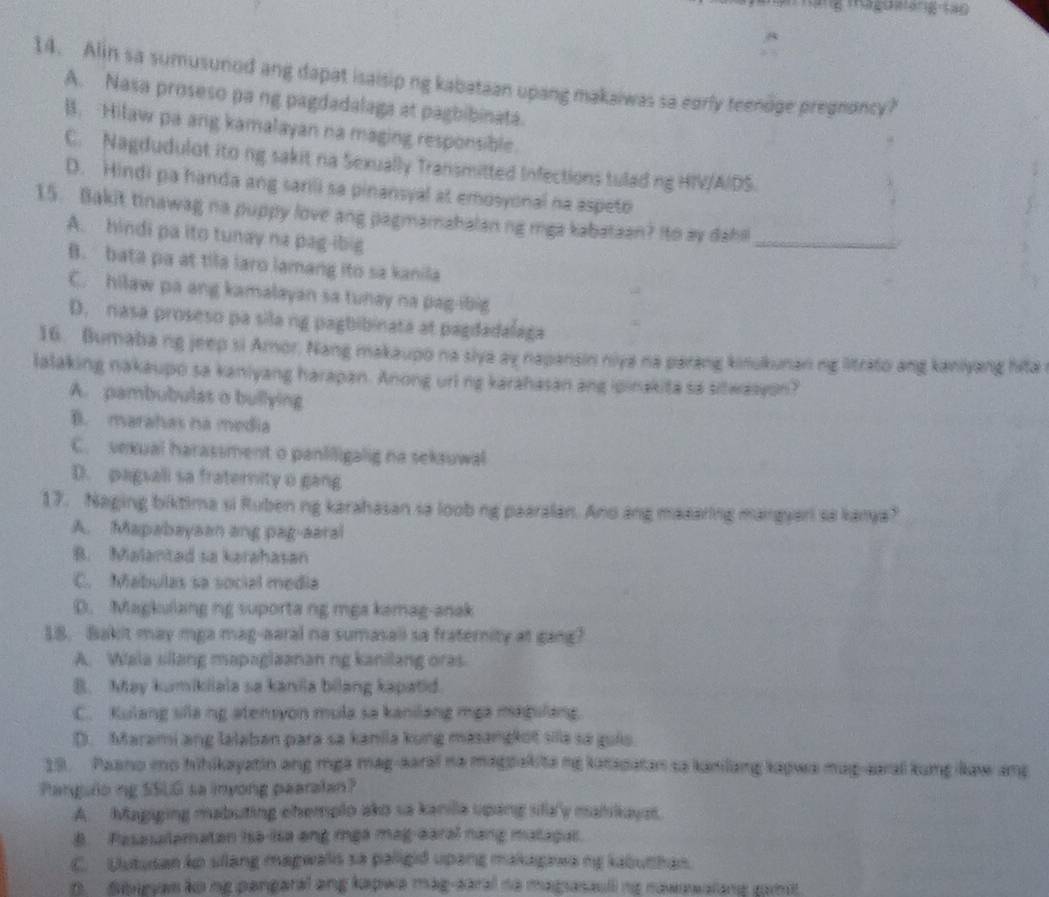 Alin sa sumusunod ang dapat isaisip ng kabataan upang makaiwas sa eorly teenoge pregnoncy?
A. Nasa proseso pa ng pagdadalaga at pagbibinata.
B. Hilaw pa ang kamalayan na maging responsible.
C. Nagdudulot ito ng sakit na Sexually Transmitted Infections tulad ng HIV/A/DS.
D. Hindi pa handa ang sarili sa pinansyal at emosyonal na aspeto
15. Bakit tinawag na puppy love ang pagmamahalan ng mga kabataan? Ito ay dahi
A. hindi pa ito tunay na pag-ibig
_
B. bata pa at tila laro lamang ito sa kanila
C. hilaw pa ang kamalayan sa tunay na pag-ibig
D. nasa proseso pa sila ng pagbibinata at pagdadalaga
16. Bumaba ng jeep si Amor. Nang makaupo na siya ay napansin niya na parang kinukunan ng litrato ang kaniyang hita 
lalaking nakaupo sa kaniyang harapan. Anong url ng karahasan ang ipinakita sa sitwasyon?
A. pambubulas o bullying
B. marahas na media
C. vexual harassment o panliligalig na seksuwal
D. pagsali sa fraternity o gang
17. Naging biktima si Ruben ng karahasan sa loob ng paaralan. Ano ang maaaring mangyari sa kanya?
A. Mapabaysan ang pag-aaral
B. Malanted sa karahasan
C. Mabulas sa social media
D. Magkulang ng suporta ng mga kamag-anak
18. Bakit may mga mag-aaral na sumasall sa fraternity at gang?
A. Wala silang mapaglaanan ng kanilang oras
B. May kumikiiala sa kanila bilang kapatid.
C. Kulang slla ng atensyon mula sa kanilang mga magulang
D. Marami ang lalaban para sa kanila kung masangkot sila sa guis.
19. Paano mo hihikayatin ang mga mag-aaral na magpakita ng katapatan sa kanilang kapwa mag-aaral kung law ang
Panguloing SSLG sa inyong paaralan?
A. Magiging mabuting ehemplo ako sa kanilla upang slla'y malikayst.
B Pesesalematon isə-isa eng mẹa mag-earal nang matagal.
C. Uutudan ko sllang magwalis sa paligid upang makagawa ng kabuthan.
n   denevas ko ng pengaral ang kapwa mág-earal da magasaull ng nawawalane cam