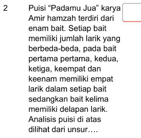 Puisi “Padamu Jua” karya 
Amir hamzah terdiri dari 
enam bait. Setiap bait 
memiliki jumlah larik yang 
berbeda-beda, pada bait 
pertama pertama, kedua, 
ketiga, keempat dan 
keenam memiliki empat 
larik dalam setiap bait 
sedangkan bait kelima 
memiliki delapan larik. 
Analisis puisi di atas 
dilihat dari unsur....