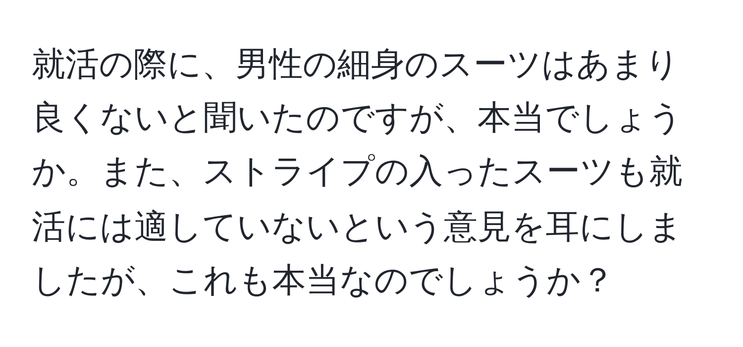 就活の際に、男性の細身のスーツはあまり良くないと聞いたのですが、本当でしょうか。また、ストライプの入ったスーツも就活には適していないという意見を耳にしましたが、これも本当なのでしょうか？