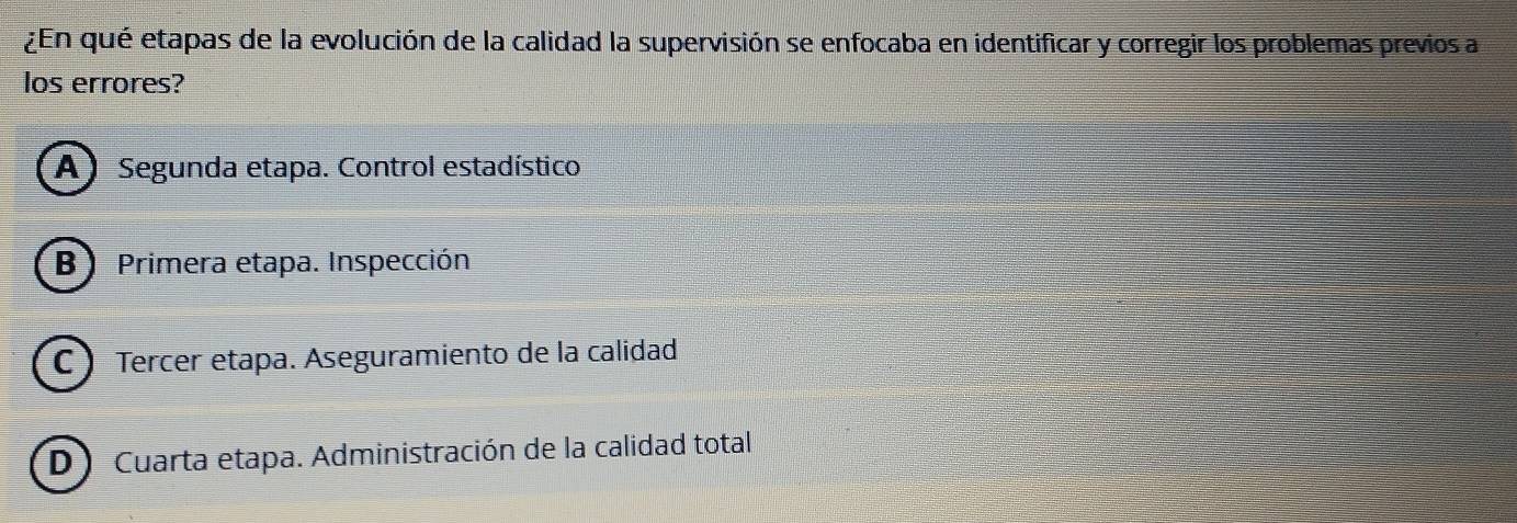 ¿En qué etapas de la evolución de la calidad la supervisión se enfocaba en identificar y corregir los problemas previos a
los errores?
(A) Segunda etapa. Control estadístico
B) Primera etapa. Inspección
C ) Tercer etapa. Aseguramiento de la calidad
D) Cuarta etapa. Administración de la calidad total