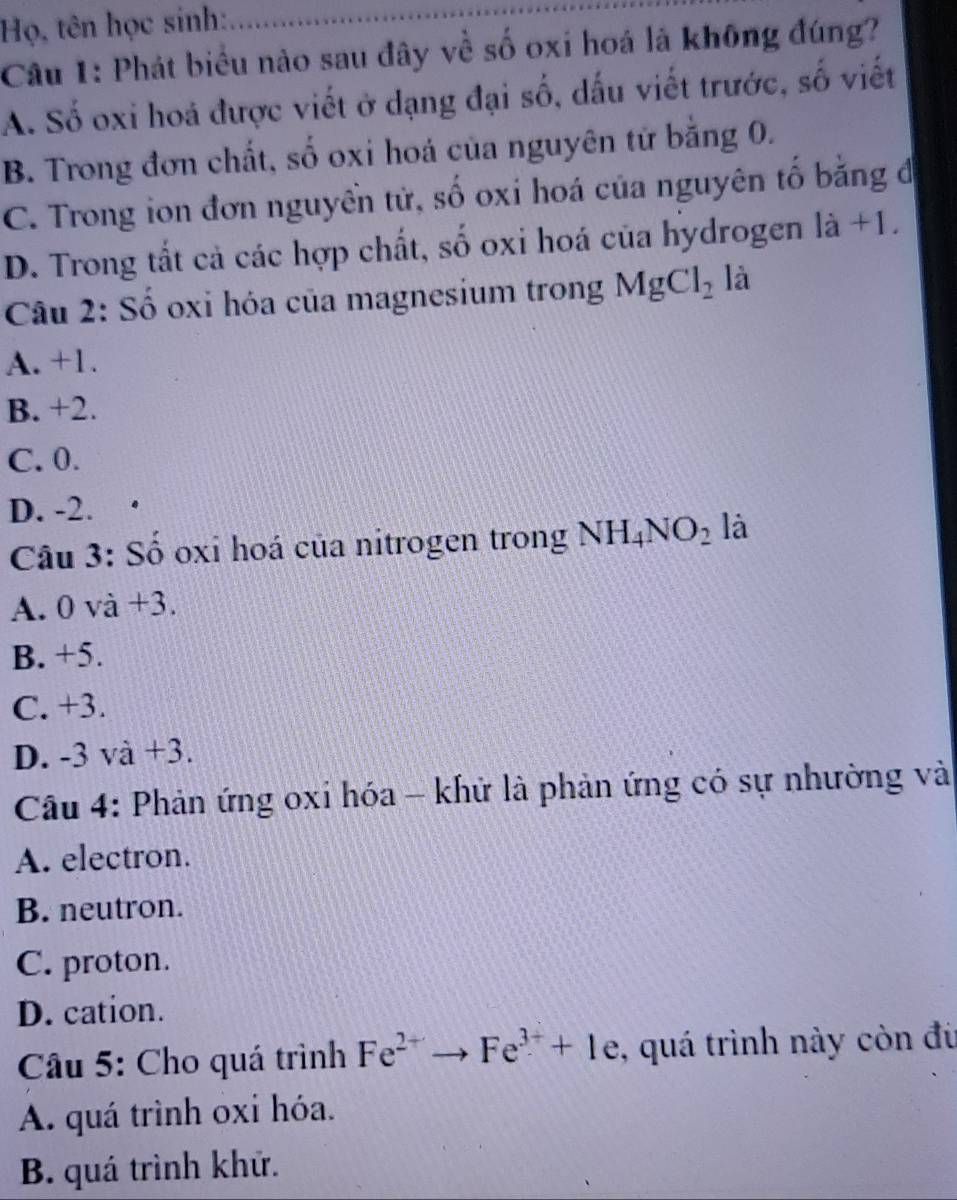 Họ, tên học sinh:
Câu 1: Phát biểu nào sau đây về số oxi hoá là không đúng?
A. Số oxi hoá được viết ở dạng đại số, dấu viết trước, số viết
B. Trong đơn chất, số oxi hoá của nguyên tử bằng 0.
C. Trong ion đơn nguyên tử, số oxi hoá của nguyên tố bằng đi
D. Trong tắt cả các hợp chất, số oxi hoá của hydrogen là +1.
Câu 2: Số oxi hóa của magnesium trong MgCl_2 là
A. +1.
B. +2.
C. 0.
D. -2.
Câu 3: Số oxi hoá của nitrogen trong NH_4NO_2 là
A. 0 và +3.
B. +5.
C. +3.
D. -3 và +3.
Cầu 4: Phản ứng oxi hóa - khử là phản ứng có sự nhường và
A. electron.
B. neutron.
C. proton.
D. cation.
Cầu 5: Cho quá trình Fe^(2+)to Fe^(3+)+1e , quá trình này còn đù
A. quá trình oxí hóa.
B. quá trình khử.