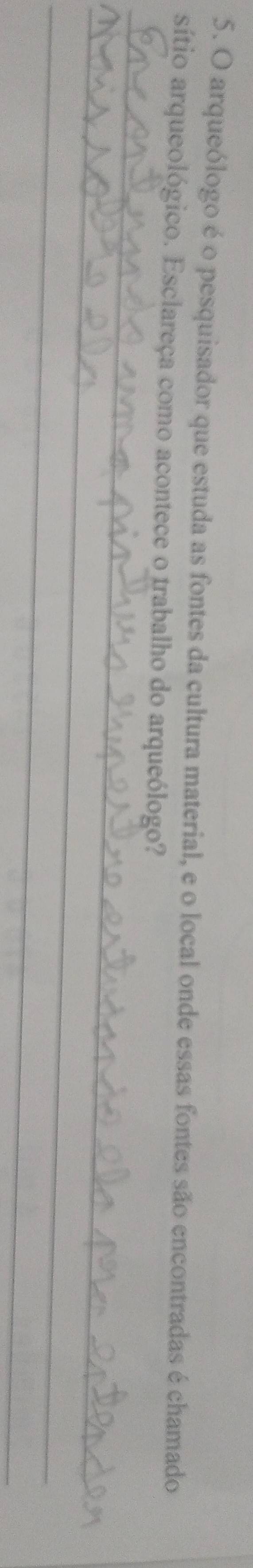arqueólogo é o pesquisador que estuda as fontes da cultura material, e o local onde essas fontes são encontradas é chamado 
_ 
sítio arqueológico. Esclareça como acontece o trabalho do arqueólogo? 
_ 
_