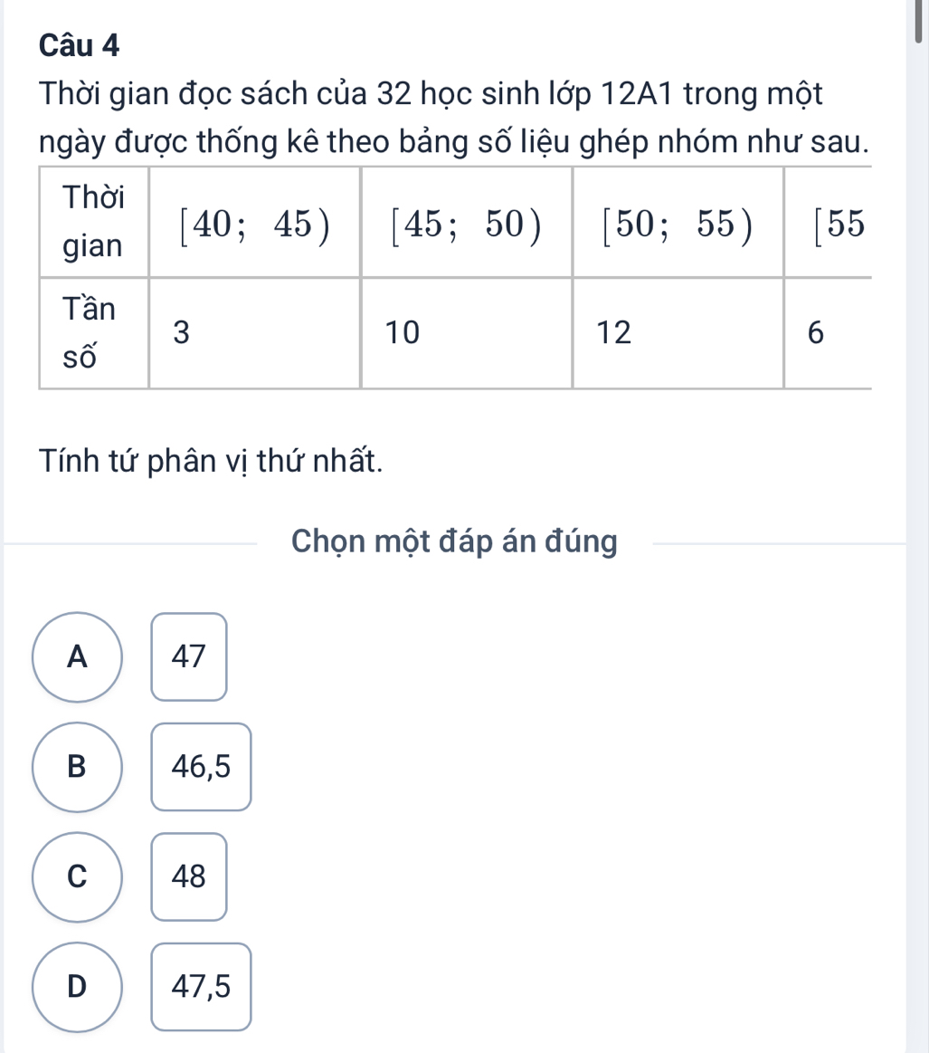 Thời gian đọc sách của 32 học sinh lớp 12A1 trong một
ngày được thống kê theo bảng số liệu ghép nhóm như sau.
Tính tứ phân vị thứ nhất.
Chọn một đáp án đúng
A 47
B 46,5
C 48
D 47,5