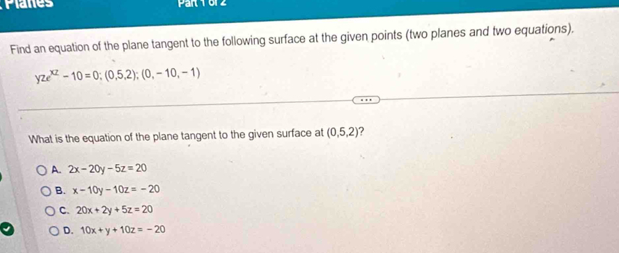 Planes Part 1612
Find an equation of the plane tangent to the following surface at the given points (two planes and two equations).
yze^(xz)-10=0;(0,5,2);(0,-10,-1)
What is the equation of the plane tangent to the given surface at (0,5,2)
A. 2x-20y-5z=20
B. x-10y-10z=-20
C. 20x+2y+5z=20
D. 10x+y+10z=-20