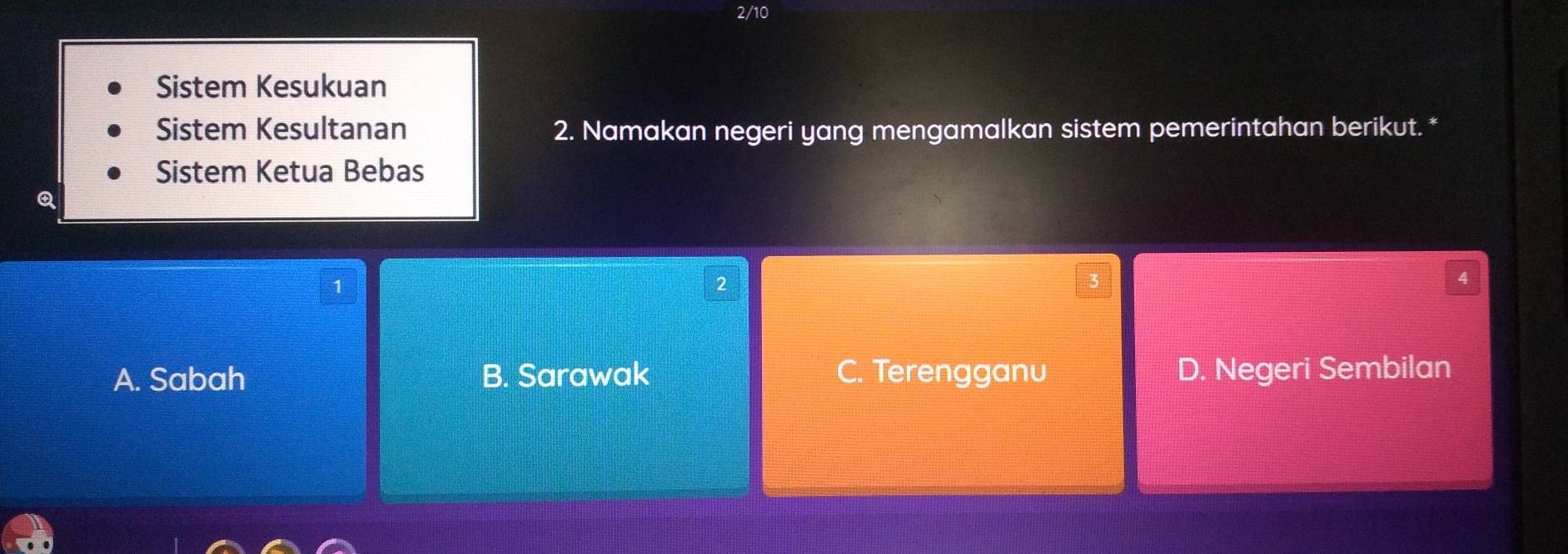 2/10
Sistem Kesukuan
Sistem Kesultanan 2. Namakan negeri yang mengamalkan sistem pemerintahan berikut. *
Sistem Ketua Bebas
Q
1
2
3
4
A. Sabah B. Sarawak C. Terengganu D. Negeri Sembilan