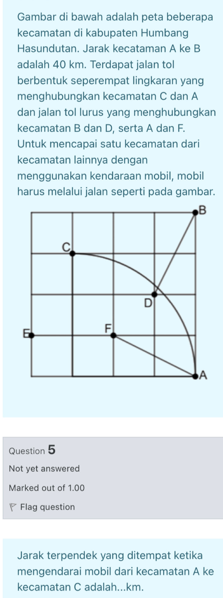 Gambar di bawah adalah peta beberapa
kecamatan di kabupaten Humbang
Hasundutan. Jarak kecataman A ke B
adalah 40 km. Terdapat jalan tol
berbentuk seperempat lingkaran yang
menghubungkan kecamatan C dan A
dan jalan tol lurus yang menghubungkan
kecamatan B dan D, serta A dan F.
Untuk mencapai satu kecamatan dari
kecamatan lainnya dengan
menggunakan kendaraan mobil, mobil
harus melalui jalan seperti pada gambar.
B
C
D
E
F
A
Question 5
Not yet answered
Marked out of 1.00
◤ Flag question
Jarak terpendek yang ditempat ketika
mengendarai mobil dari kecamatan A ke
kecamatan C adalah... km.