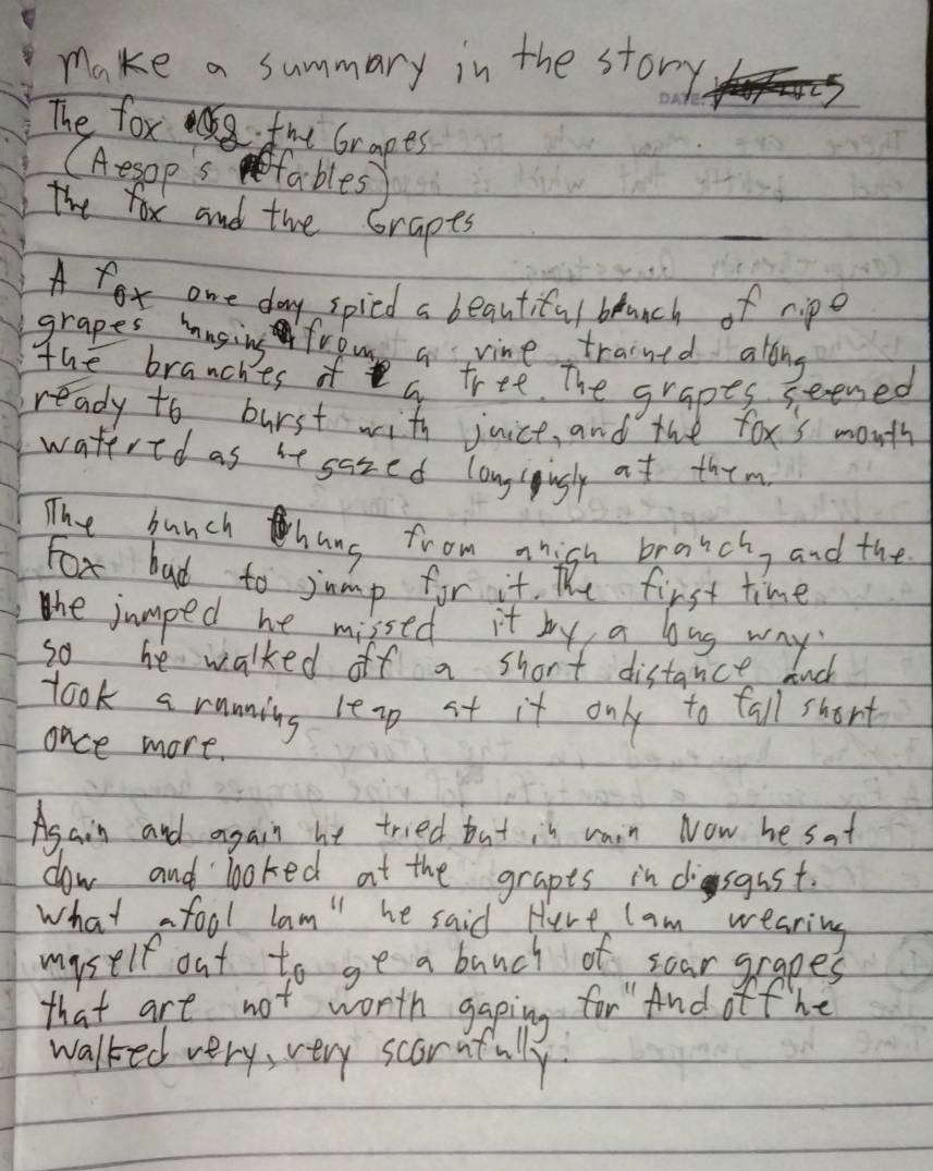 make a summary in the story 
The fox mt Grapes 
(Aespps fables 
The fox and the Grapes 
A x^0 one day spicd a beautiful blunch of ripe 
grapes hasing frous a vine trained along 
The branches of a tree. The grapes seened 
ready to burst with juice, and the tox's mouth 
watered as it sared longigugly at them 
The bunch hang from nhish bratch, and the 
Fox bad to jump for it. the first time 
the jumped he missed it by a bong way 
so he walked off a short distance. nch 
took a running leap st it only to tall short 
once more. 
Asain and again he tried but in raon Now he sat 
dow and looked at the grapts in disgust. 
what a fool lam" he said Here lam wearing 
myself out to ge a bunch of sear grapes 
that are not worth gaping for And off he 
walked very, very scorafully.