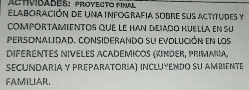 ACTIVIDADES： PROYECTO FINAL 
ElabOraCiÓn de una infOgRaFIa SObre suS actitudes y 
COMPORTAMIENTOS QUE LE HAN DEJADO HUELLA EN Su 
PERSONalidad. Considerando su evolución en los 
DIFéRENtés NIvELes ACaDEmicos (KIndER, PRimaríα, 
SECUNDARIA y PREPARÁTORÍA) INCLUYENDO sU AMBIENTE 
FAMILIAR.