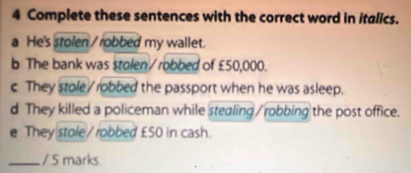 Complete these sentences with the correct word in italics. 
a He's stolen / robbed my wallet. 
b The bank was stolen / robbed of £50,000. 
c They stole / robbed the passport when he was asleep. 
d They killed a policeman while stealing / robbing the post office. 
e They stole/ robbed £50 in cash. 
_/ 5 marks