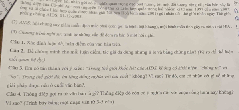 Lời tuyên bố, nhằn gửi có ý nghĩa quan trọng đặc biệt hướng tới một đối tượng rộng rãi; văn bản này là ēn 
thông điệp của Cô-phi An- nan (nguyên Tổng thư ki Liên hợp quốc trong hai nhiệm kì từ năm 1997 đến năm 2007; 
ôồng và tổ chức Liên hợp quốc được nhận giải Nô-ben Hoà bình năm 2001) gửi nhân dân thế giới nhân ngày Thế giới D 
I phòng chống AIDS, 01-12- 2003. 
(2) AIDS: hội chứng suy giảm miễn dịch mắc phải (còn gọi là bệnh liệt kháng), một bệnh mãn tính gây ra bởi vi-rút HIV. ) 
(3) Chương trình nghị sự: trình tự những vấn đề đem ra bản ở một hội nghị. 
Câu 1. Xác định luận đề, luận điểm của văn bản trên. 
Câu 2. Để chứng minh cho mỗi luận điểm, tác giả đã dùng những lí lẽ và bằng chứng nào? (Vẽ sơ đồ thể hiện 
mối quan hệ ấy.) 
Câu 3. Em có tán thành với ý kiến: “Trong thế giới khốc liệt của AIDS, không có khái niệm “chúng ta” và 
'họ'. Trong thể giới đỏ, im lặng đồng nghĩa với cái chết'' không? Vỉ sao? Từ đó, em có nhận xét gì về những 
giải pháp được nêu ở cuối văn bản?. 
Câu 4. Thông điệp gợi ra từ văn bản là gì? Thông điệp đó còn có ý nghĩa đối với cuộc sống hôm nay không? 
Vì sao? (Trình bày bằng một đoạn văn từ 3-5 câu)