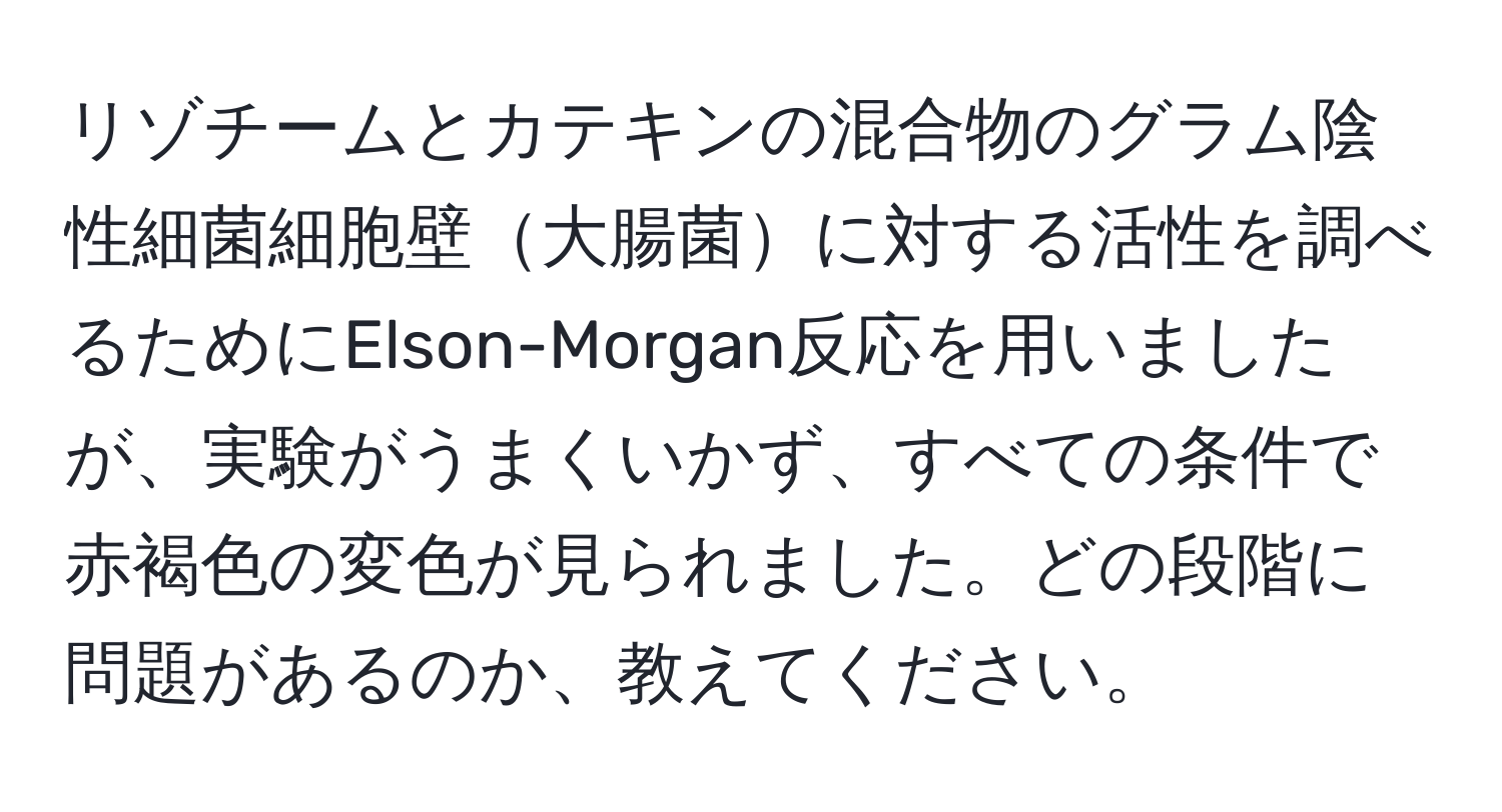リゾチームとカテキンの混合物のグラム陰性細菌細胞壁大腸菌に対する活性を調べるためにElson-Morgan反応を用いましたが、実験がうまくいかず、すべての条件で赤褐色の変色が見られました。どの段階に問題があるのか、教えてください。