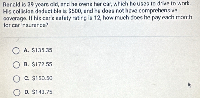 Ronald is 39 years old, and he owns her car, which he uses to drive to work.
His collision deductible is $500, and he does not have comprehensive
coverage. If his car's safety rating is 12, how much does he pay each month
for car insurance?
A. $135.35
B. $172.55
C. $150.50
D. $143.75