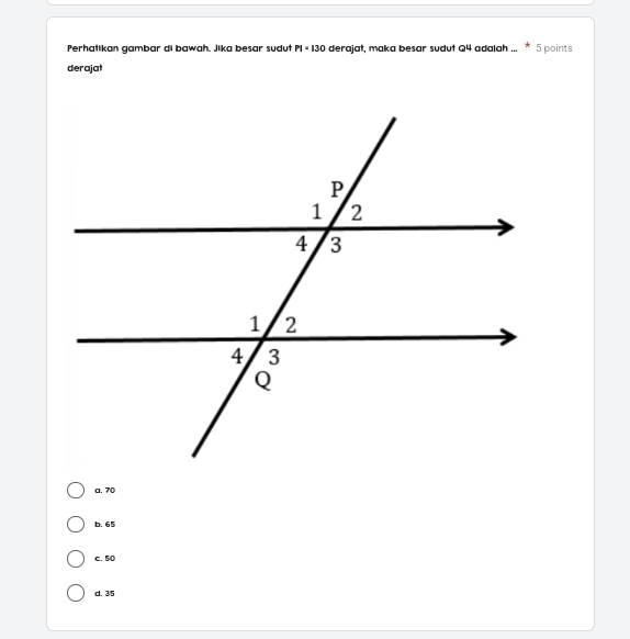 Perhatikan gambar di bawah. Jika besar sudut P1=130 derajat, maka besar sudut Q4 adalah ... * 5 points
derajat
a. 70
b. 65
c. 50
d. 35