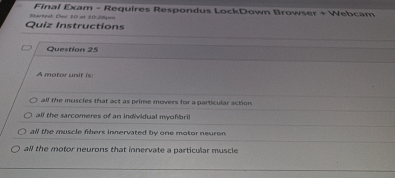 Final Exam - Requires Respondus LockDown Browser + Webcam
Started: Dec 10 at 10:28pm
Quiz Instructions
Question 25
A motor unit is:
all the muscles that act as prime movers for a particular action
all the sarcomeres of an individual myofbril
all the muscle fibers innervated by one motor neuron
all the motor neurons that innervate a particular muscle