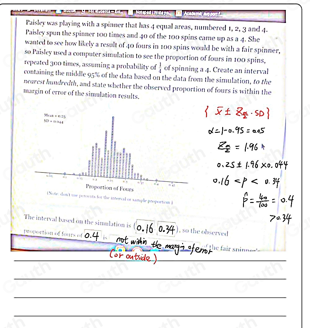 Academic sup port f 
Paisley was playing with a spinner that has 4 equal areas, numbered 1, 2, 3 and 4. 
Paisley spun the spinner 100 times and 40 of the 100 spins came up as a 4. She 
wanted to see how likely a result of 40 fours in 100 spins would be with a fair spinner, 
so Paisley used a computer simulation to see the proportion of fours in 100 spins, 
repeated 300 times, assuming a probability of  1/4  of spinning a 4. Create an interval 
containing the middle 95% of the data based on the data from the simulation, to the 
nearest hundredth, and state whether the observed proportion of fours is within the 
margin of error of the simulation results. 
(Note: don't use percents for the interval or sample proportion) 
The interval based on the simulation is , so the observed 
proportion of fours of 
th e fair sp inn e