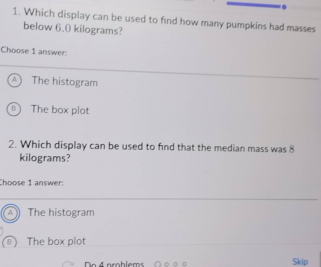 Which display can be used to find how many pumpkins had masses
below 6.0 kilograms?
Choose 1 answer:
A The histogram
B The box plot
2. Which display can be used to find that the median mass was 8
kilograms?
Choose 1 answer:
A The histogram
B  The box plot
Do 4 problems Skip