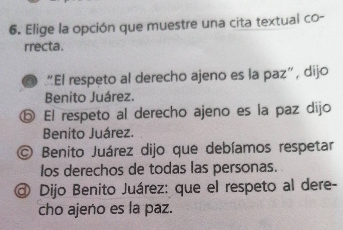 Elige la opción que muestre una cita textual co-
rrecta.
a “El respeto al derecho ajeno es la paz”, dijo
Benito Juárez.
ⓑ El respeto al derecho ajeno es la paz dijo
Benito Juárez.
O Benito Juárez dijo que debíamos respetar
los derechos de todas las personas.
Dijo Benito Juárez: que el respeto al dere-
cho ajeno es la paz.