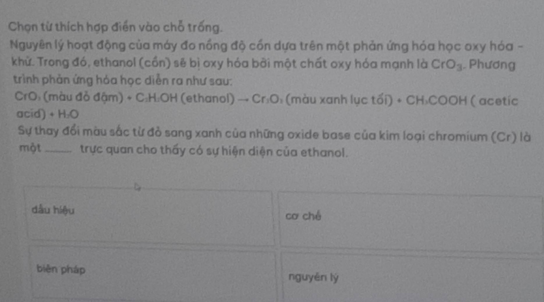 Chọn từ thích hợp điển vào chỗ trống.
Nguyên lý hoạt động của máy đo nồng độ cổn dựa trên một phản ứng hóa học oxy hóa -
khử. Trong đó, ethanol (cồn) sẽ bị oxy hóa bởi một chất oxy hóa mạnh là CrO_3. Phương
trình phản ứng hóa học diễn ra như sau:
CrO: (màu đỏ đậm) + C:H: OH (ethanol) - Cr_3O (màu xanh lục tối) * CH_3COOH ( acetic
acid) + H₂O
Sự thay đổi màu sắc từ đỏ sang xanh của những oxide base của kim loại chromium (Cr) là
một_ trực quan cho thấy có sự hiện diện của ethanol.
dầu hiệu
cơ ché
biēn pháp
nguyěn lý