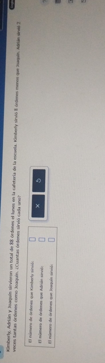 Kimberly, Adrián y Joaquín sirvieron un total de 88 órdenes el lunes en la cafetería de la escuela. Kimberly sirvió 8 órdenes menos que Joaquín. Adrián sirvió 2
veces tantas órdenes como Joaquín. ¿Cuantas órdenes sirvió cada uno? 
El número de órdenes que Kimberly sirvió: 
× 
El número de órdenes que Adrián sirvió: 
El número de órdenes que Joaquín sirvió: