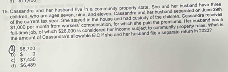 ) $11,400
15. Cassandra and her husband live in a community property state. She and her husband have three
children, who are ages seven, nine, and eleven. Cassandra and her husband separated on June 29th
of the current tax year. She stayed in the house and had custody of the children. Cassandra receives
$1,000 per month from workers' compensation, for which she paid the premiums. Her husband has a
full-time job, of which $26,000 is considered her income subject to community property rules. What is
the amount of Cassandra's allowable EIC if she and her husband file a separate return in 2023?
a $6,700
b) $ 0
c) $7,430
d) $6,489