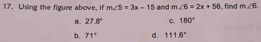 Using the figure above, if m∠ 5=3x-15 and m∠ 6=2x+56 , find m∠ 6.
a. 27.8° C. 180°
b. 71° d. 111.6°