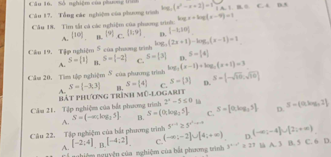 Số nghiệm của phương trình
Câu 17. Tổng các nghiệm của phương trình log _2(x^2-x+2)=1 1 A. 1. B. 0. C. 4. D.5
Câu 18. Tìm tất cả các nghiệm của phương trình: log x+log (x-9)=1
A.  10 B.  9.C.  1;9 D.  -1:10
Câu 19. Tập nghiệm S của phương trình log _3(2x+1)-log _3(x-1)=1
A. S= 1 B. S= -2 C. S= 3 D. S= 4
Câu 20. Tìm tập nghiệm δ của phương trình log _2(x-1)+log _2(x+1)=3
A. S= -3;3
B. S= 4 C. S= 3 D. S= -sqrt(10);sqrt(10)
bát phương trÌnh m U-L OGARIT
Câu 21. Tập nghiệm của bất phương trình 2^x-5≤ 0 là
A. S=(-∈fty ;log _25]. B. S=(0;log _25]. C. S=[0;log _35]. D. S=(0,log ,2)2
Câu 22. Tập nghiệm của bất phương trình 5^(x-1)≥ 5^(x^2)-x-9
A. [-2;4]. B. [-4;2] C. (-∈fty ;-2]∪ [4;+∈fty ) D. (-∈fty ;-4]∪ [2;+∈fty )
Cá nghiêm nguyên của nghiệm của bất phương trình 3^(4-x^2)≥ 27 là A. 3 B. 5 C. 6 D.