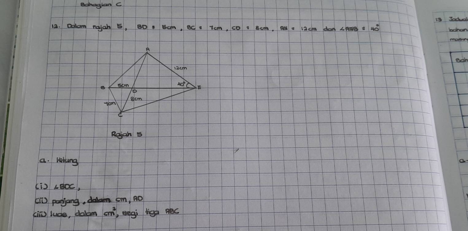 Bahagian C
13 Jadual
12. Dolam rajah 5, BD=5cm,BC=7cm,CD=8cm,AE=12cmdan∠ AEB=40° bonon
Bdm
Rejah 5
a. Whng
Kis ∠ BDC,
[T] panjong, dalam sm, nO
king lude, doldm cm^2 Begi tigh Béc