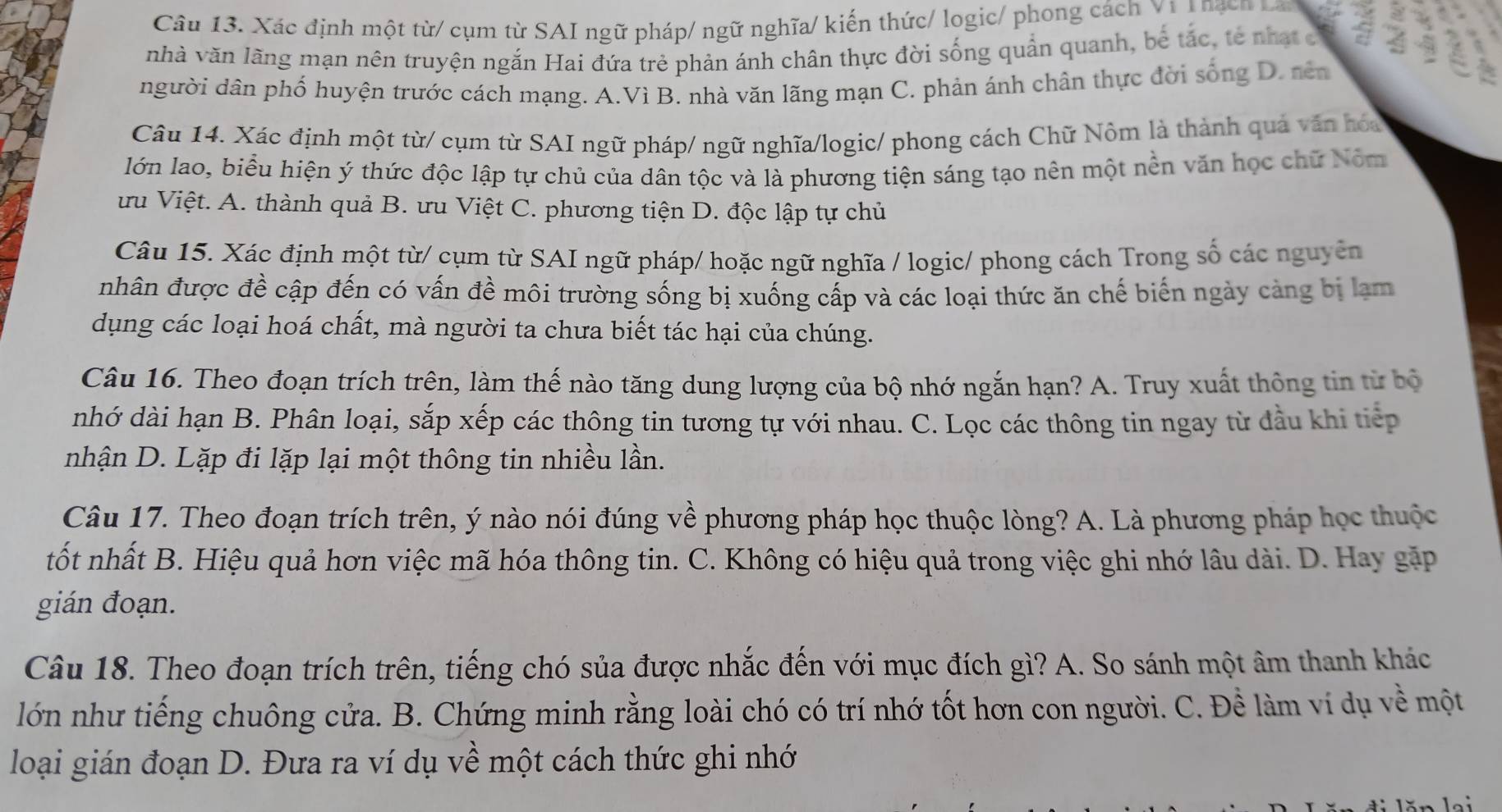 Xác định một từ/ cụm từ SAI ngữ pháp/ ngữ nghĩa/ kiến thức/ logic/ phong cách V1 T hạcn Lan    
nhà văn lãng mạn nên truyện ngắn Hai đứa trẻ phản ánh chân thực đời sống quản quanh, bê tắc, tế nhạt c <
người dân phố huyện trước cách mạng.  A.Vì B. nhà văn lãng mạn C. phản ánh chân thực đời sống D. nên
Câu 14. Xác định một từ/ cụm từ SAI ngữ pháp/ ngữ nghĩa/logic/ phong cách Chữ Nôm là thành quả văn hóa
lớn lao, biểu hiện ý thức độc lập tự chủ của dân tộc và là phương tiện sáng tạo nên một nền văn học chữ Nóm
ưu Việt. A. thành quả B. ưu Việt C. phương tiện D. độc lập tự chủ
Câu 15. Xác định một từ/ cụm từ SAI ngữ pháp/ hoặc ngữ nghĩa / logic/ phong cách Trong số các nguyên
nhân được đề cập đến có vấn đề môi trường sống bị xuống cấp và các loại thức ăn chế biến ngày cảng bị lạm
dụng các loại hoá chất, mà người ta chưa biết tác hại của chúng.
Câu 16. Theo đoạn trích trên, làm thế nào tăng dung lượng của bộ nhớ ngắn hạn? A. Truy xuất thông tin từ bộ
nhớ dài hạn B. Phân loại, sắp xếp các thông tin tương tự với nhau. C. Lọc các thông tin ngay từ đầu khi tiếp
nhận D. Lặp đi lặp lại một thông tin nhiều lần.
Câu 17. Theo đoạn trích trên, ý nào nói đúng về phương pháp học thuộc lòng? A. Là phương pháp học thuộc
tốt nhất B. Hiệu quả hơn việc mã hóa thông tin. C. Không có hiệu quả trong việc ghi nhớ lâu dài. D. Hay gặp
gián đoạn.
Câu 18. Theo đoạn trích trên, tiếng chó sủa được nhắc đến với mục đích gì? A. So sánh một âm thanh khác
lớn như tiếng chuông cửa. B. Chứng minh rằng loài chó có trí nhớ tốt hơn con người. C. Để làm ví dụ về một
loại gián đoạn D. Đưa ra ví dụ về một cách thức ghi nhớ